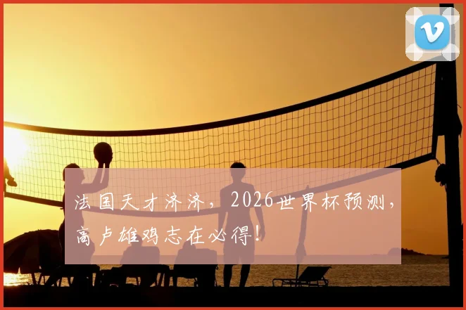 法国天才济济,2026世界杯预测,高卢雄鸡志在必得!
