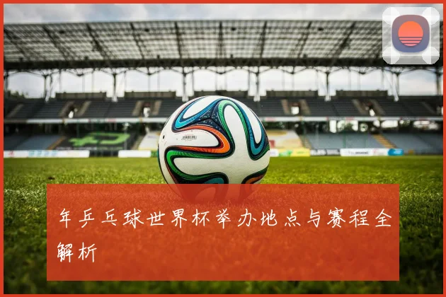 年乒乓球世界杯举办地点与赛程全解析